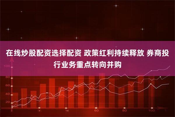 在线炒股配资选择配资 政策红利持续释放 券商投行业务重点转向并购