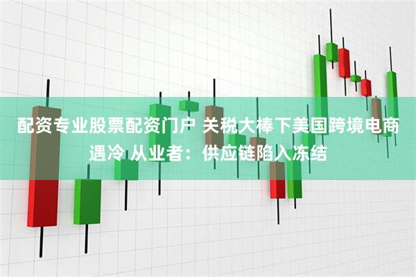 配资专业股票配资门户 关税大棒下美国跨境电商遇冷 从业者：供应链陷入冻结