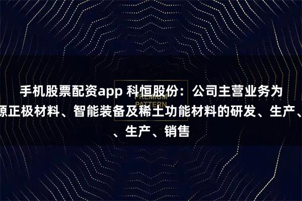 手机股票配资app 科恒股份：公司主营业务为新能源正极材料、智能装备及稀土功能材料的研发、生产、销售