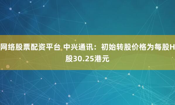 网络股票配资平台 中兴通讯：初始转股价格为每股H股30.25港元
