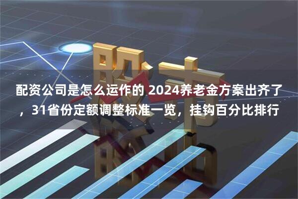 配资公司是怎么运作的 2024养老金方案出齐了，31省份定额调整标准一览，挂钩百分比排行