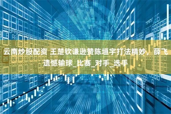 云南炒股配资 王楚钦谦逊赞陈垣宇打法精妙，薛飞遗憾输球_比赛_对手_选手