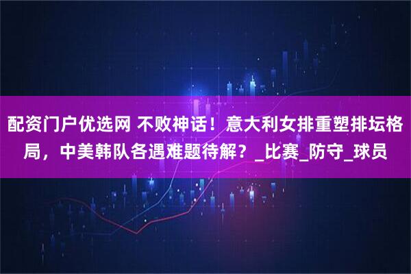 配资门户优选网 不败神话！意大利女排重塑排坛格局，中美韩队各遇难题待解？_比赛_防守_球员
