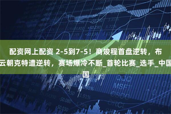 配资网上配资 2-5到7-5！商竣程首盘逆转，布云朝克特遭逆转，赛场爆冷不断_首轮比赛_选手_中国