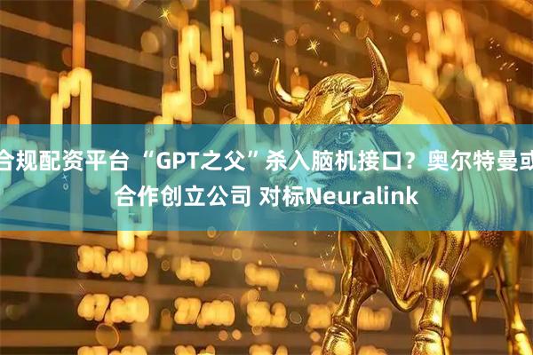 合规配资平台 “GPT之父”杀入脑机接口？奥尔特曼或合作创立公司 对标Neuralink