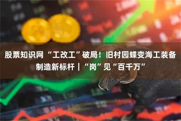 股票知识网 “工改工”破局！旧村园蝶变海工装备制造新标杆｜“岗”见“百千万”