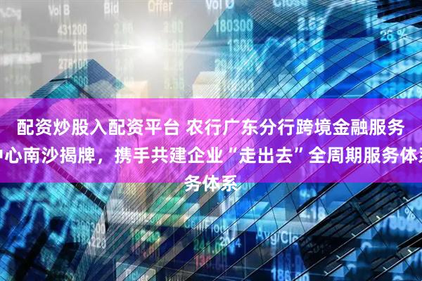 配资炒股入配资平台 农行广东分行跨境金融服务中心南沙揭牌，携手共建企业“走出去”全周期服务体系